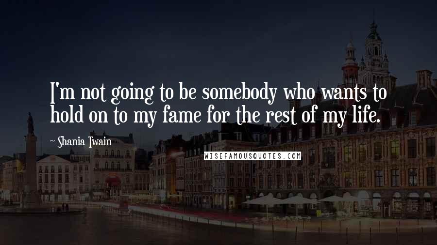 Shania Twain Quotes: I'm not going to be somebody who wants to hold on to my fame for the rest of my life.