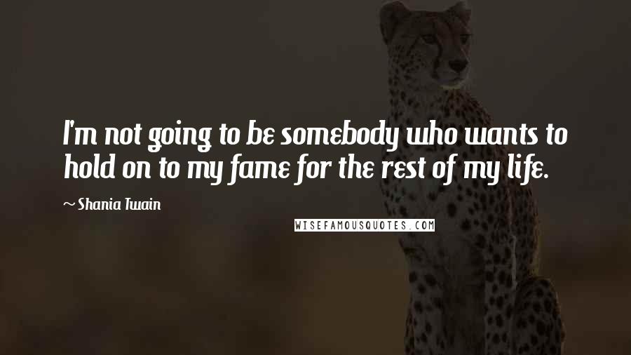 Shania Twain Quotes: I'm not going to be somebody who wants to hold on to my fame for the rest of my life.