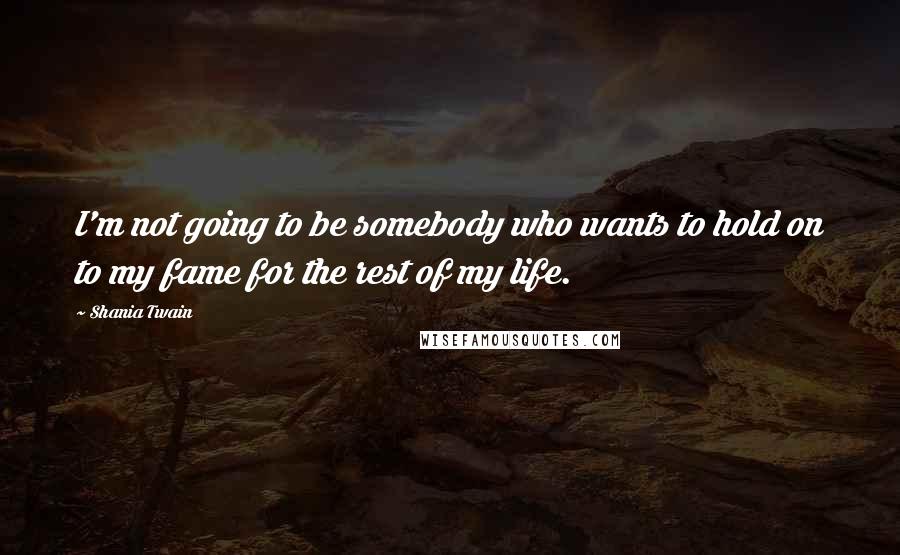 Shania Twain Quotes: I'm not going to be somebody who wants to hold on to my fame for the rest of my life.