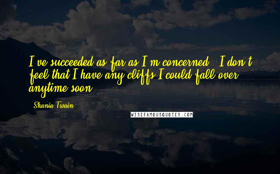 Shania Twain Quotes: I've succeeded as far as I'm concerned - I don't feel that I have any cliffs I could fall over anytime soon.