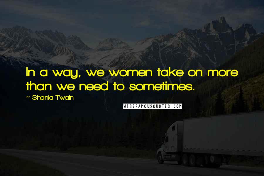 Shania Twain Quotes: In a way, we women take on more than we need to sometimes.