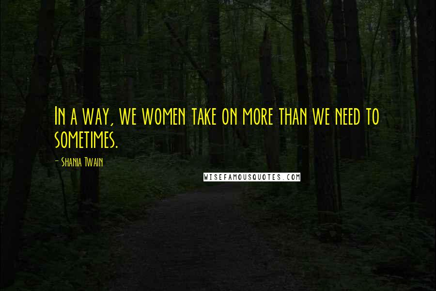 Shania Twain Quotes: In a way, we women take on more than we need to sometimes.