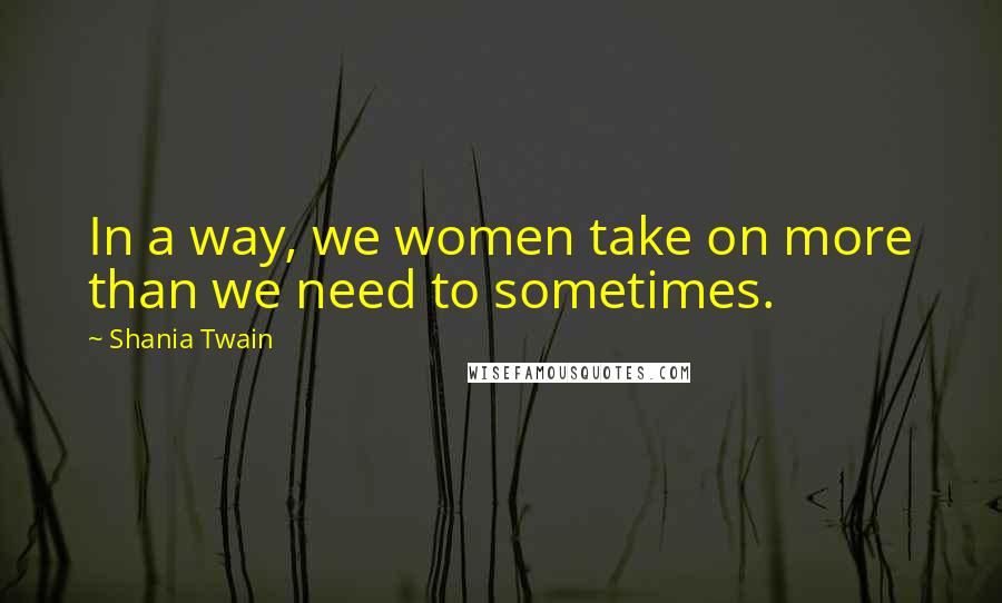 Shania Twain Quotes: In a way, we women take on more than we need to sometimes.