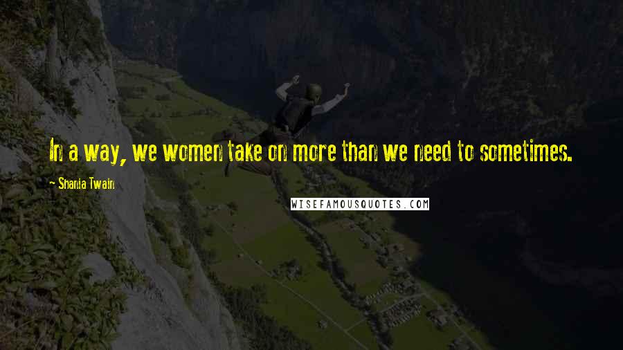 Shania Twain Quotes: In a way, we women take on more than we need to sometimes.