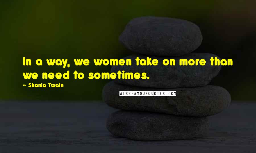 Shania Twain Quotes: In a way, we women take on more than we need to sometimes.