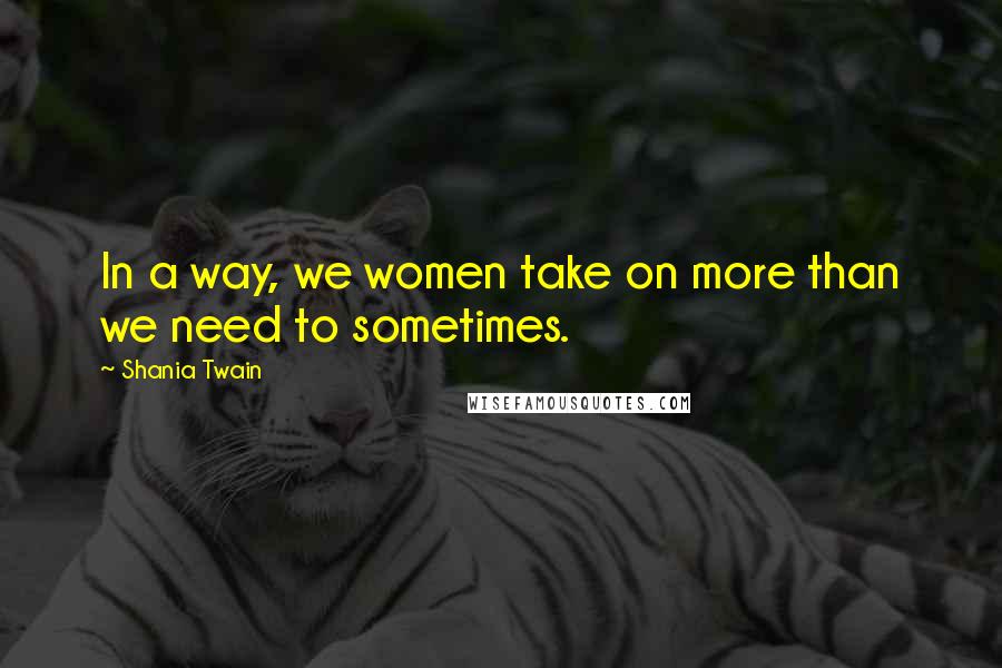 Shania Twain Quotes: In a way, we women take on more than we need to sometimes.