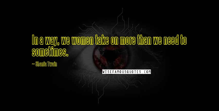 Shania Twain Quotes: In a way, we women take on more than we need to sometimes.