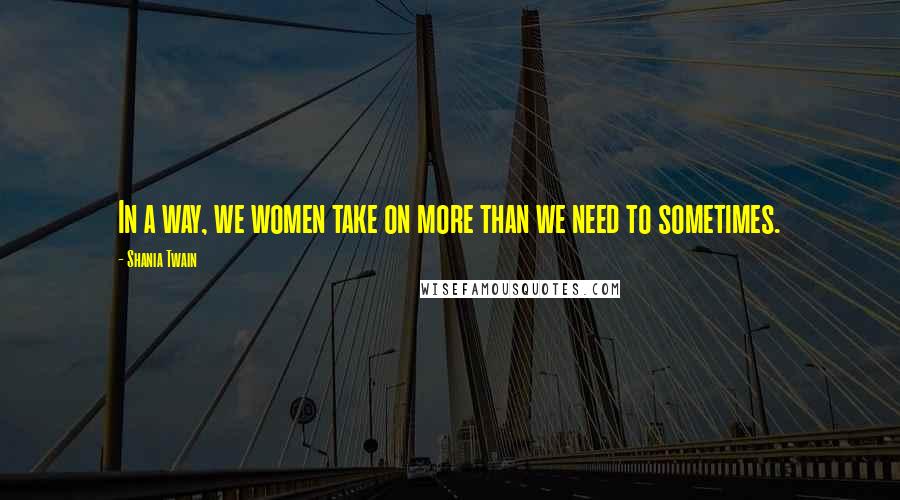 Shania Twain Quotes: In a way, we women take on more than we need to sometimes.
