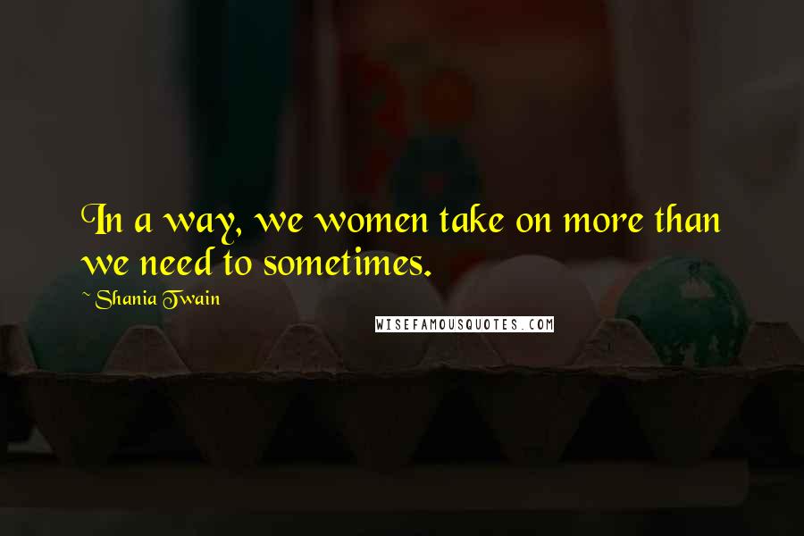 Shania Twain Quotes: In a way, we women take on more than we need to sometimes.