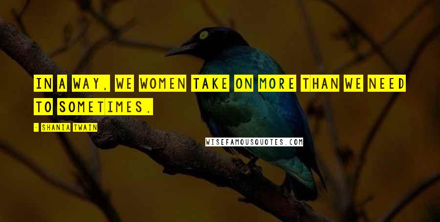 Shania Twain Quotes: In a way, we women take on more than we need to sometimes.