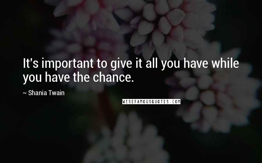 Shania Twain Quotes: It's important to give it all you have while you have the chance.