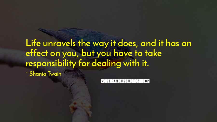 Shania Twain Quotes: Life unravels the way it does, and it has an effect on you, but you have to take responsibility for dealing with it.