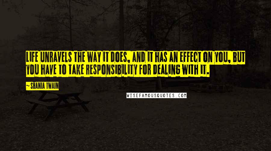 Shania Twain Quotes: Life unravels the way it does, and it has an effect on you, but you have to take responsibility for dealing with it.