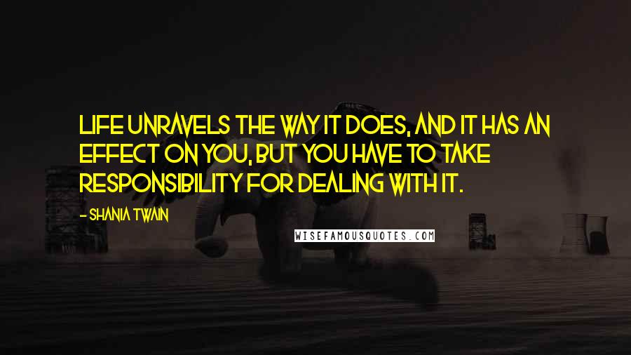 Shania Twain Quotes: Life unravels the way it does, and it has an effect on you, but you have to take responsibility for dealing with it.