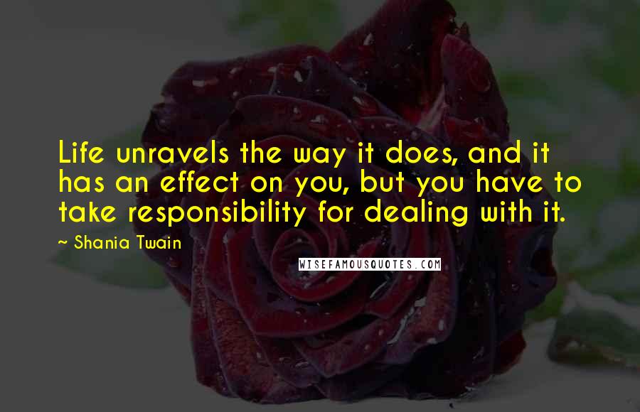 Shania Twain Quotes: Life unravels the way it does, and it has an effect on you, but you have to take responsibility for dealing with it.