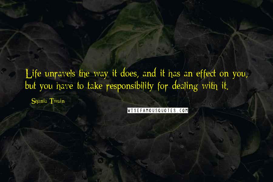 Shania Twain Quotes: Life unravels the way it does, and it has an effect on you, but you have to take responsibility for dealing with it.