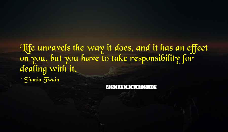 Shania Twain Quotes: Life unravels the way it does, and it has an effect on you, but you have to take responsibility for dealing with it.