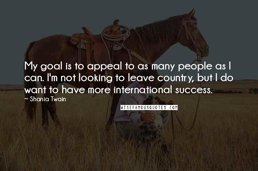 Shania Twain Quotes: My goal is to appeal to as many people as I can. I'm not looking to leave country, but I do want to have more international success.