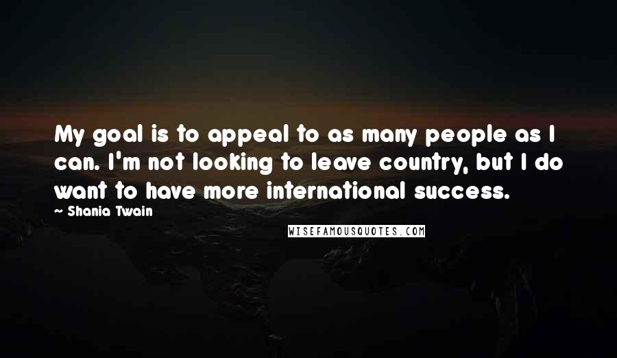 Shania Twain Quotes: My goal is to appeal to as many people as I can. I'm not looking to leave country, but I do want to have more international success.