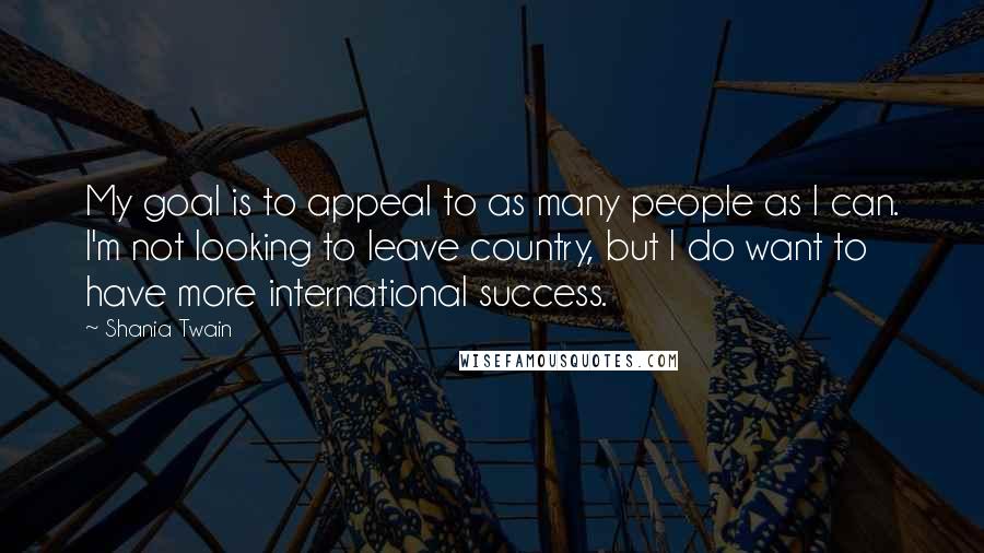 Shania Twain Quotes: My goal is to appeal to as many people as I can. I'm not looking to leave country, but I do want to have more international success.