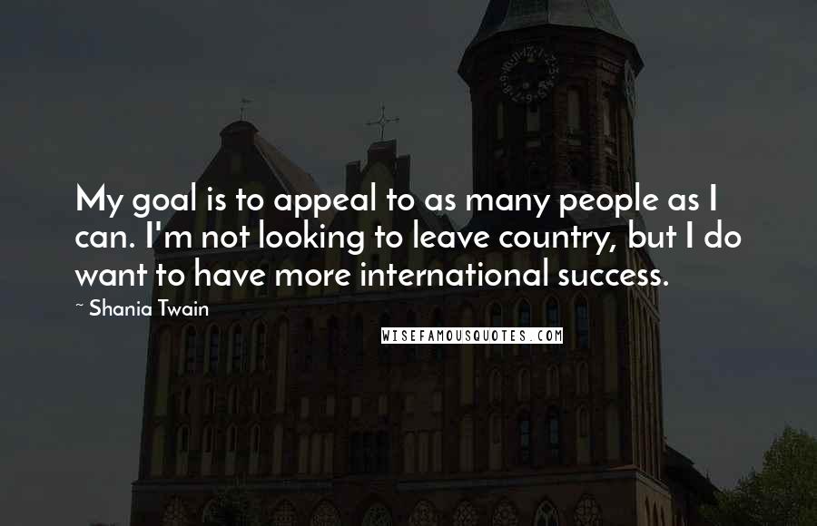 Shania Twain Quotes: My goal is to appeal to as many people as I can. I'm not looking to leave country, but I do want to have more international success.