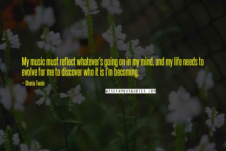 Shania Twain Quotes: My music must reflect whatever's going on in my mind, and my life needs to evolve for me to discover who it is I'm becoming.