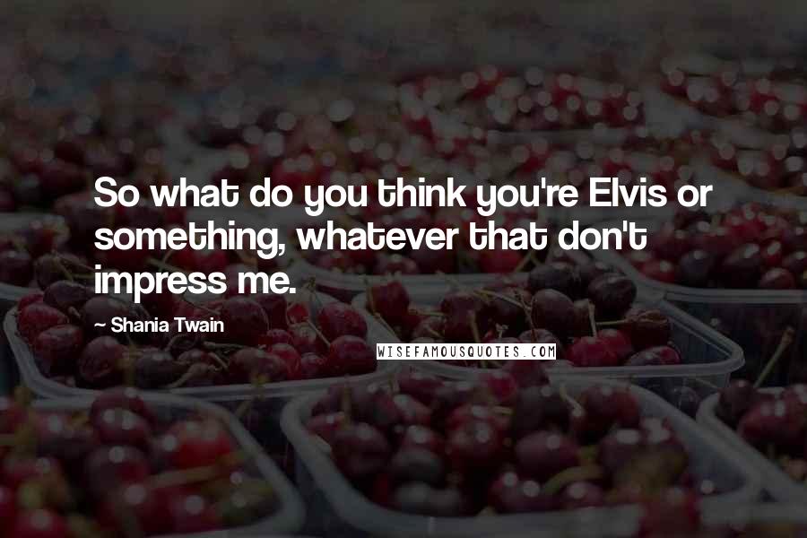 Shania Twain Quotes: So what do you think you're Elvis or something, whatever that don't impress me.