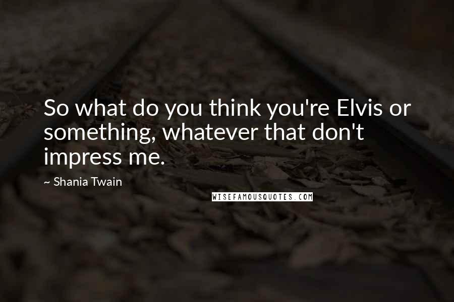 Shania Twain Quotes: So what do you think you're Elvis or something, whatever that don't impress me.