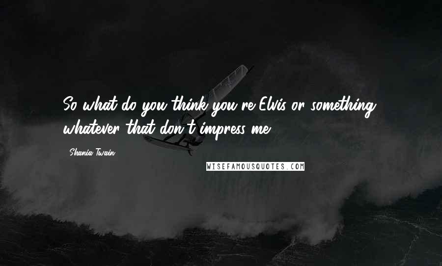 Shania Twain Quotes: So what do you think you're Elvis or something, whatever that don't impress me.