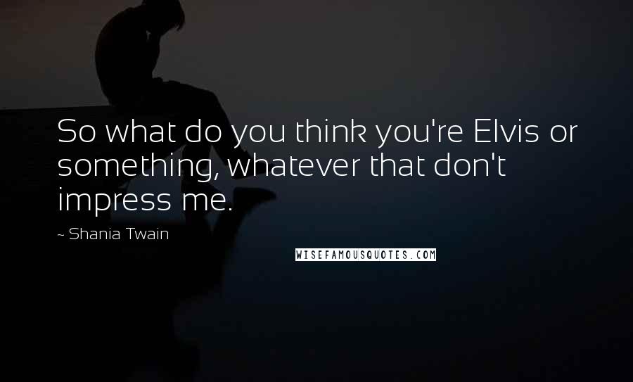 Shania Twain Quotes: So what do you think you're Elvis or something, whatever that don't impress me.