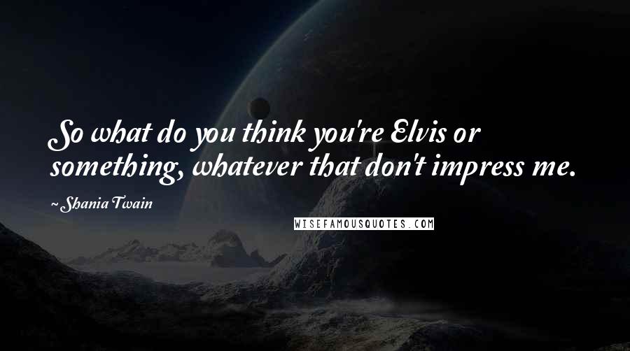 Shania Twain Quotes: So what do you think you're Elvis or something, whatever that don't impress me.