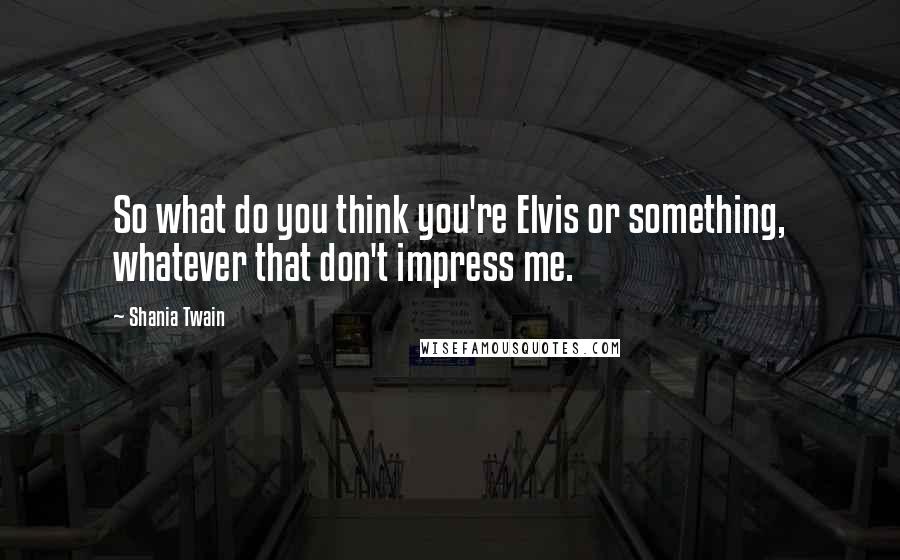 Shania Twain Quotes: So what do you think you're Elvis or something, whatever that don't impress me.