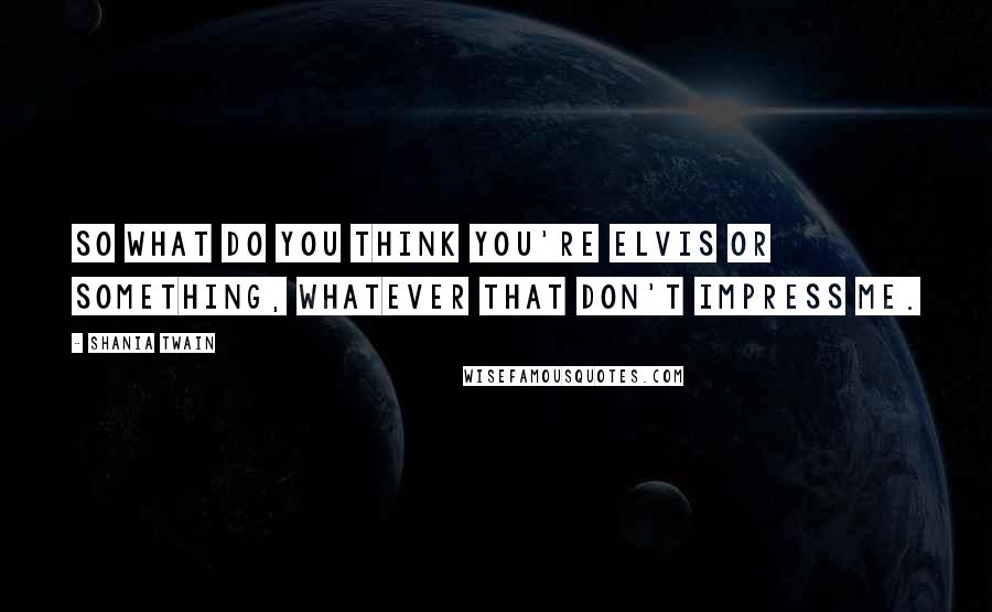 Shania Twain Quotes: So what do you think you're Elvis or something, whatever that don't impress me.