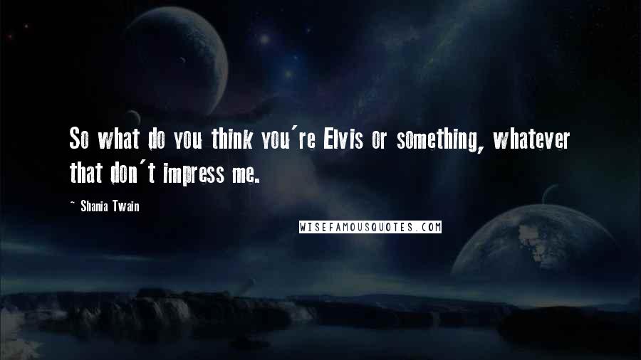 Shania Twain Quotes: So what do you think you're Elvis or something, whatever that don't impress me.