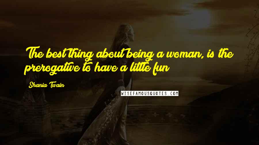 Shania Twain Quotes: The best thing about being a woman, is the prerogative to have a little fun!