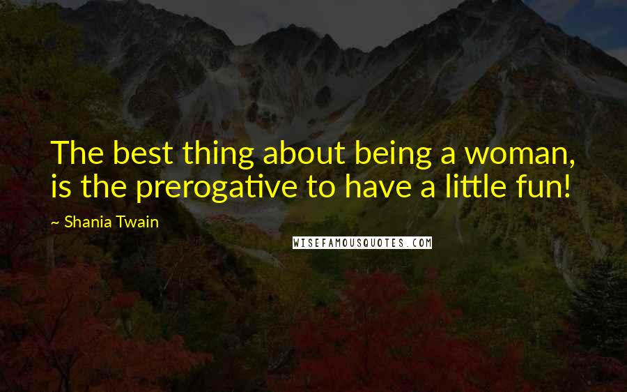 Shania Twain Quotes: The best thing about being a woman, is the prerogative to have a little fun!