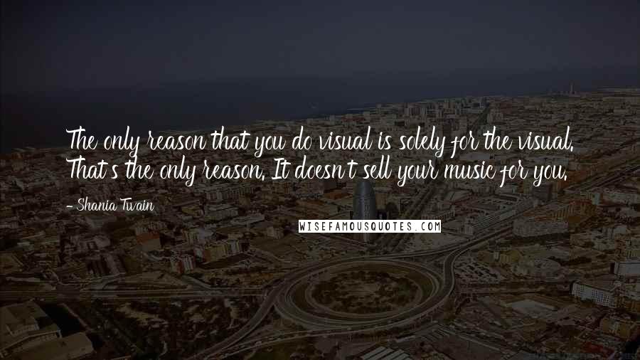 Shania Twain Quotes: The only reason that you do visual is solely for the visual. That's the only reason. It doesn't sell your music for you.