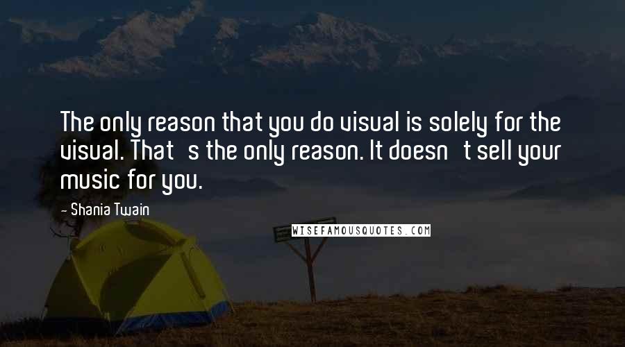 Shania Twain Quotes: The only reason that you do visual is solely for the visual. That's the only reason. It doesn't sell your music for you.