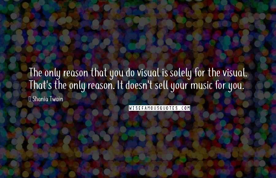 Shania Twain Quotes: The only reason that you do visual is solely for the visual. That's the only reason. It doesn't sell your music for you.