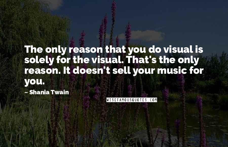 Shania Twain Quotes: The only reason that you do visual is solely for the visual. That's the only reason. It doesn't sell your music for you.