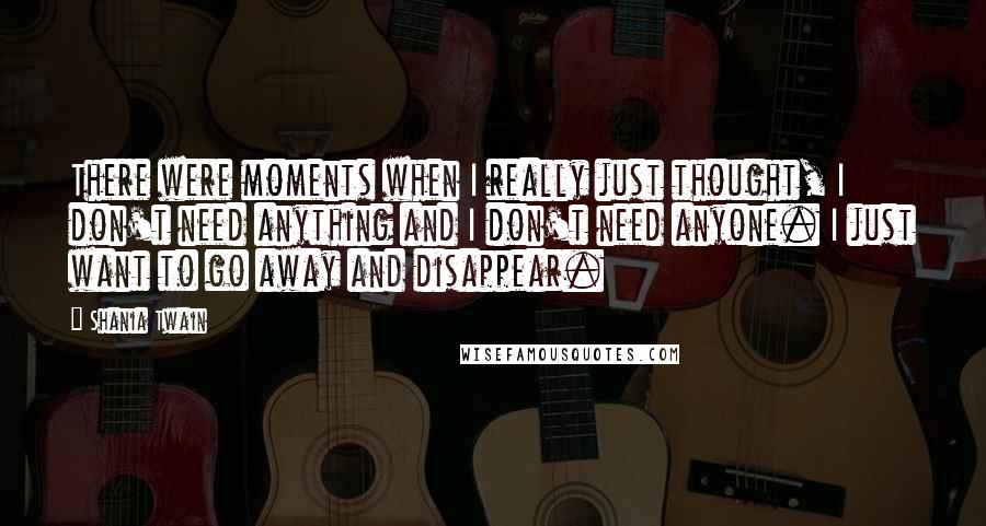 Shania Twain Quotes: There were moments when I really just thought, I don't need anything and I don't need anyone. I just want to go away and disappear.