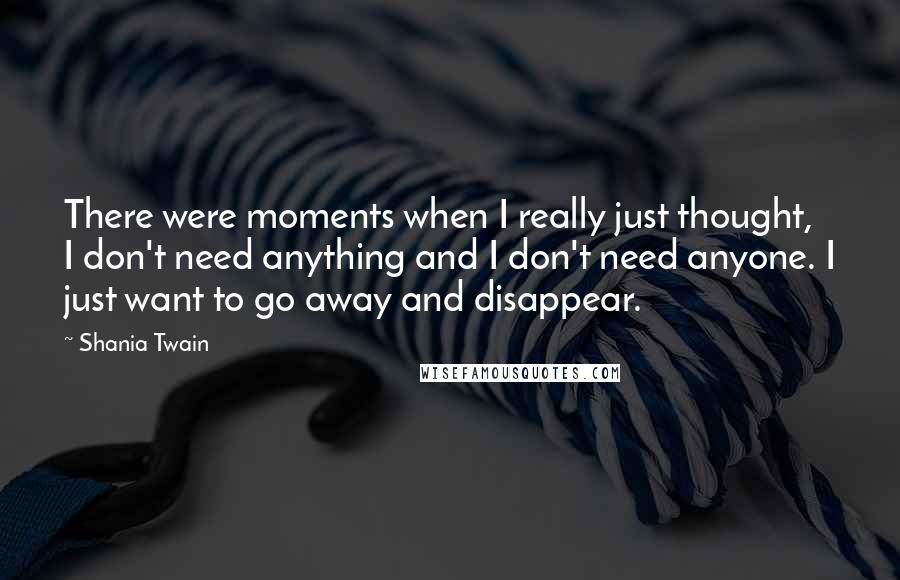 Shania Twain Quotes: There were moments when I really just thought, I don't need anything and I don't need anyone. I just want to go away and disappear.