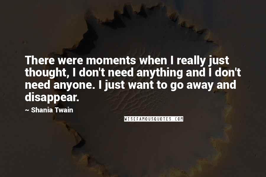 Shania Twain Quotes: There were moments when I really just thought, I don't need anything and I don't need anyone. I just want to go away and disappear.