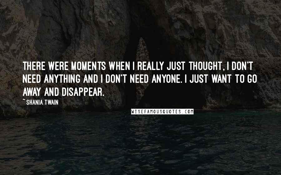 Shania Twain Quotes: There were moments when I really just thought, I don't need anything and I don't need anyone. I just want to go away and disappear.