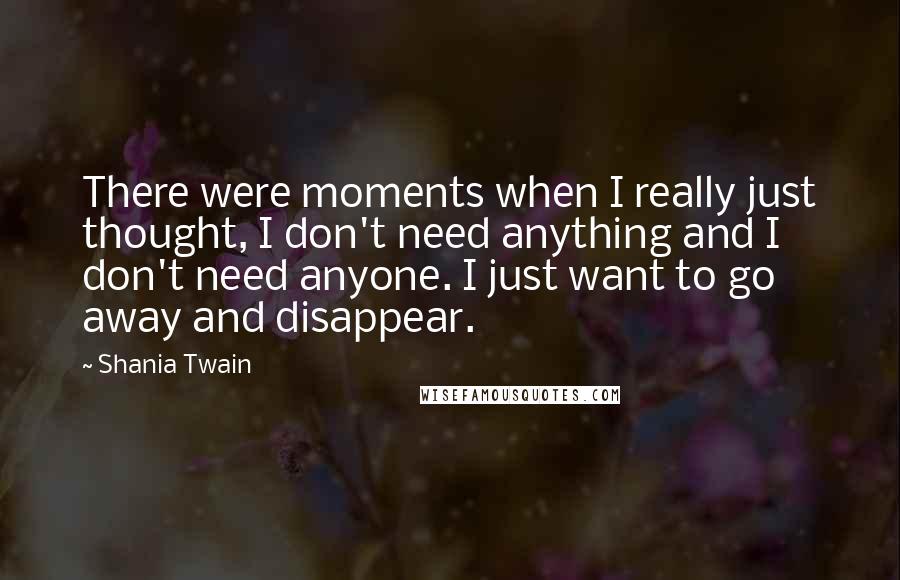 Shania Twain Quotes: There were moments when I really just thought, I don't need anything and I don't need anyone. I just want to go away and disappear.