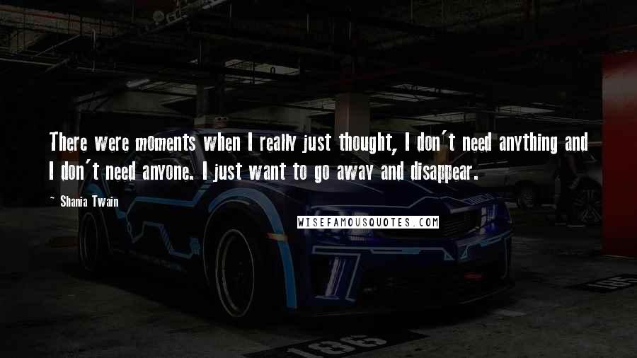 Shania Twain Quotes: There were moments when I really just thought, I don't need anything and I don't need anyone. I just want to go away and disappear.