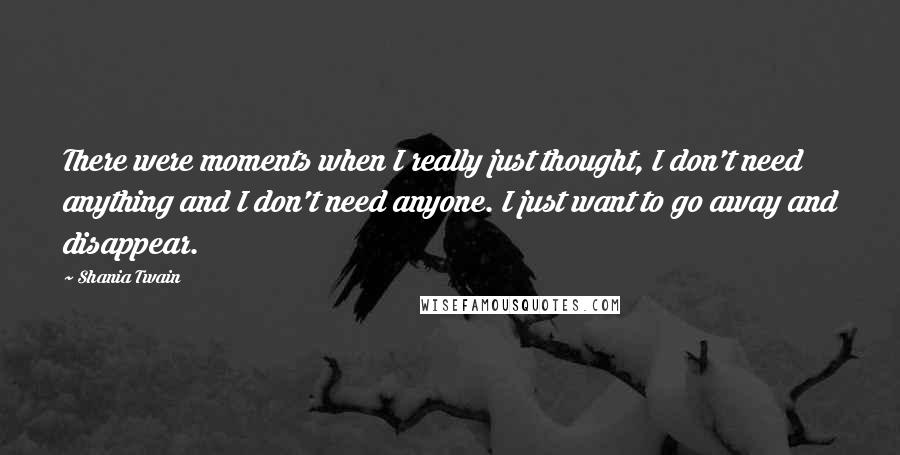 Shania Twain Quotes: There were moments when I really just thought, I don't need anything and I don't need anyone. I just want to go away and disappear.