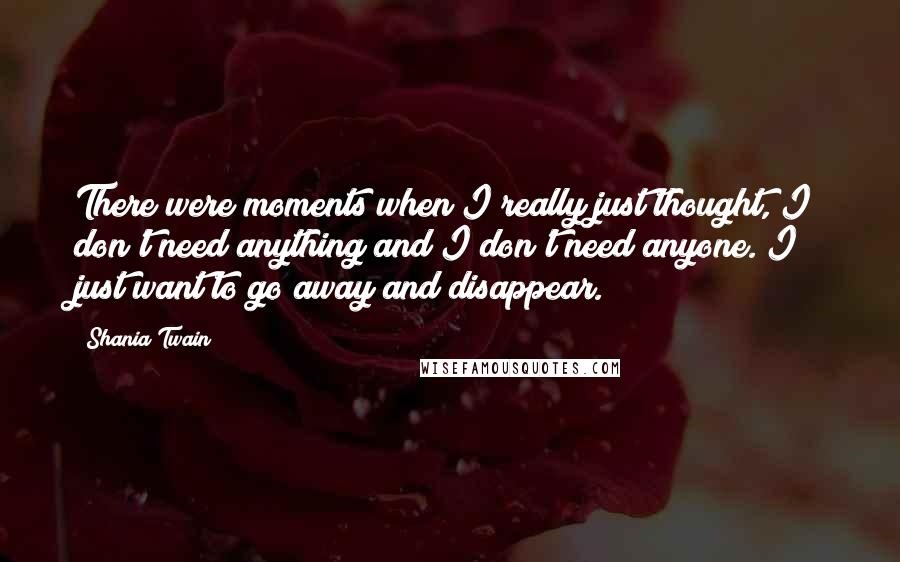 Shania Twain Quotes: There were moments when I really just thought, I don't need anything and I don't need anyone. I just want to go away and disappear.