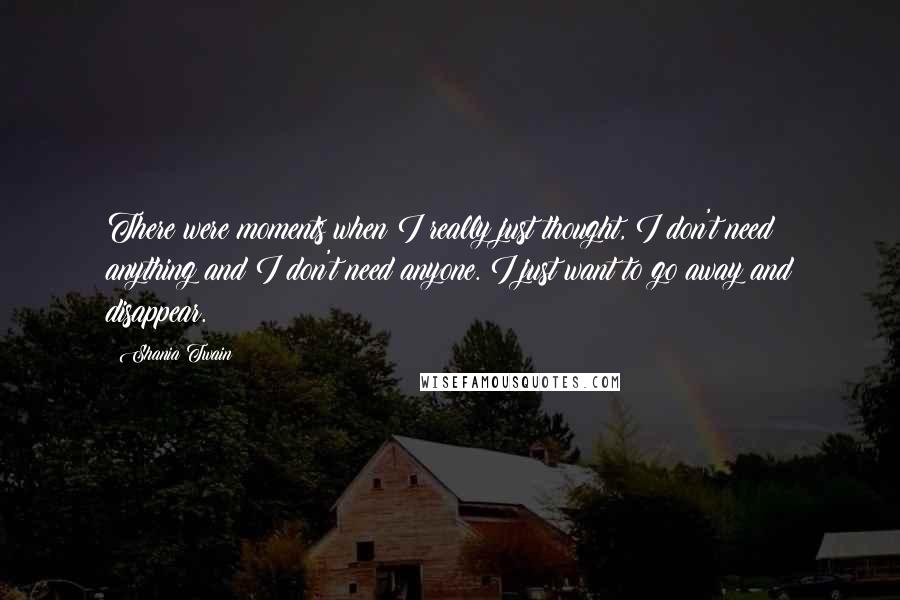 Shania Twain Quotes: There were moments when I really just thought, I don't need anything and I don't need anyone. I just want to go away and disappear.