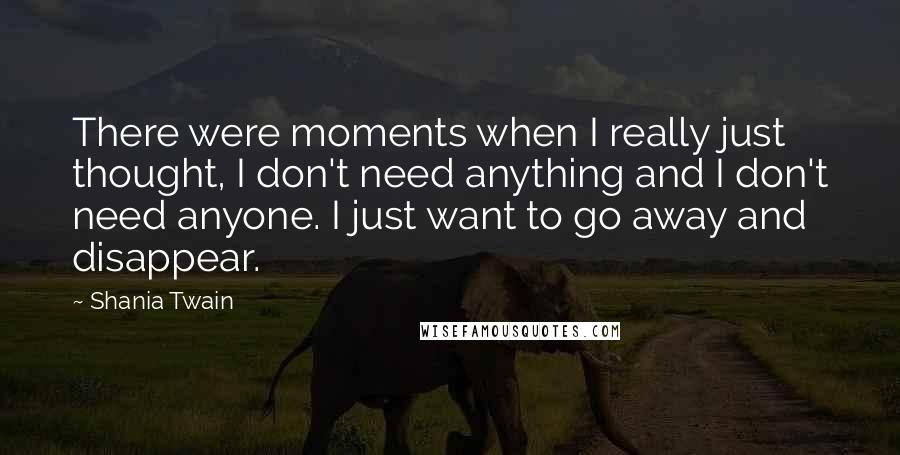 Shania Twain Quotes: There were moments when I really just thought, I don't need anything and I don't need anyone. I just want to go away and disappear.